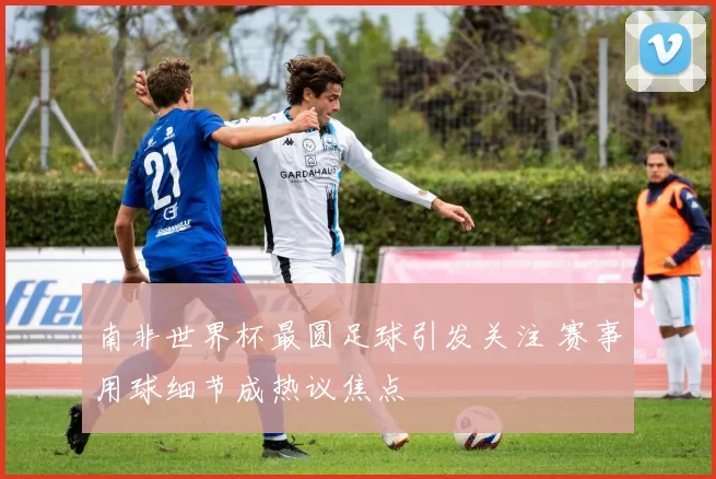 南非世界杯最圆足球引发关注 赛事用球细节成热议焦点
