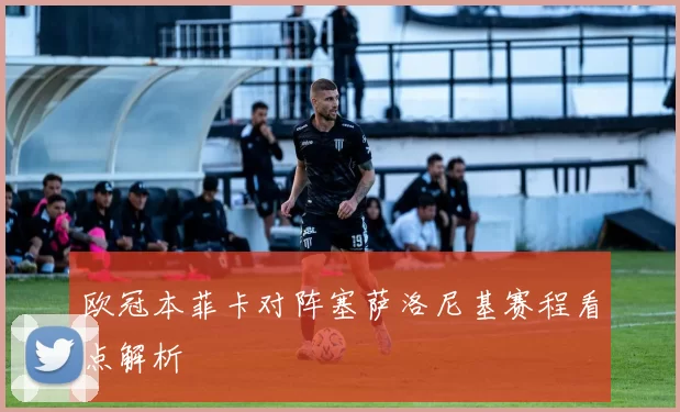 欧冠本菲卡对阵塞萨洛尼基赛程看点解析