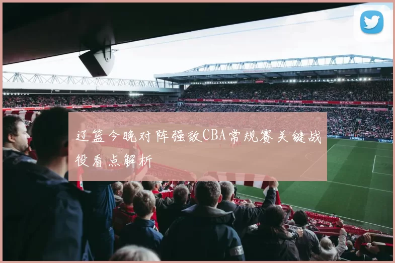 辽篮今晚对阵强敌CBA常规赛关键战役看点解析