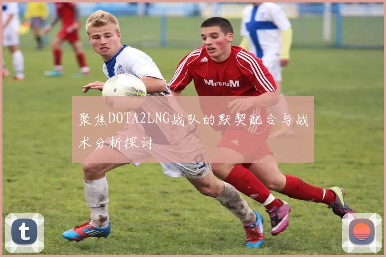 聚焦DOTA2LNG战队的默契配合与战术分析探讨