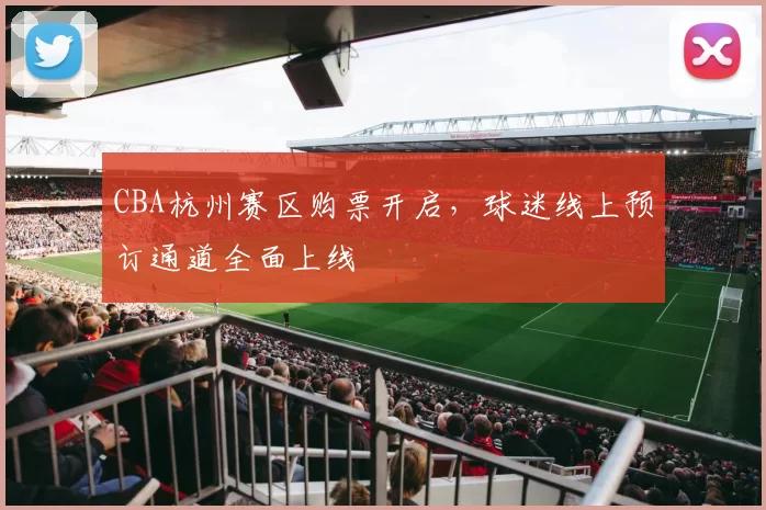 CBA杭州赛区购票开启,球迷线上预订通道全面上线