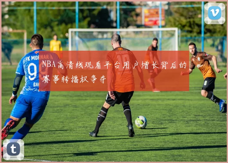 NBA高清线观看平台用户增长背后的赛事转播权争夺