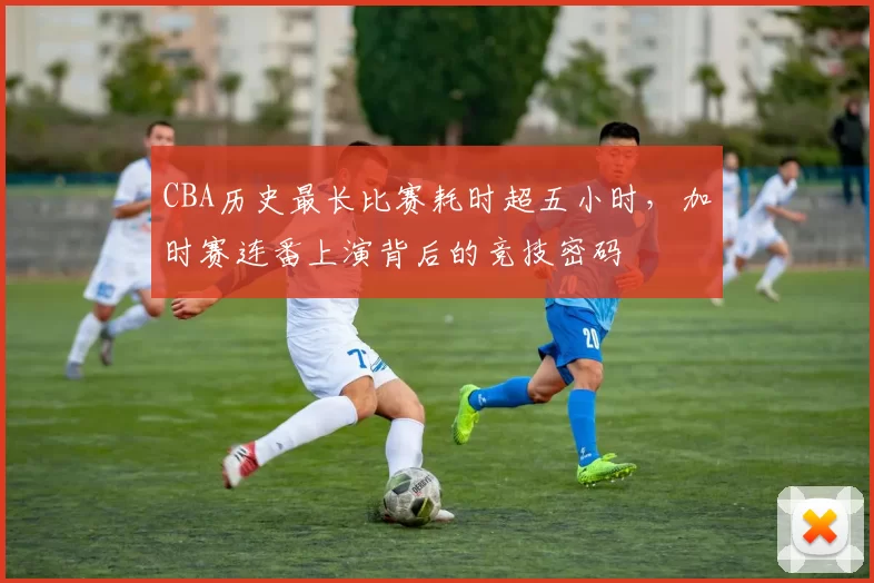 CBA历史最长比赛耗时超五小时,加时赛连番上演背后的竞技密码