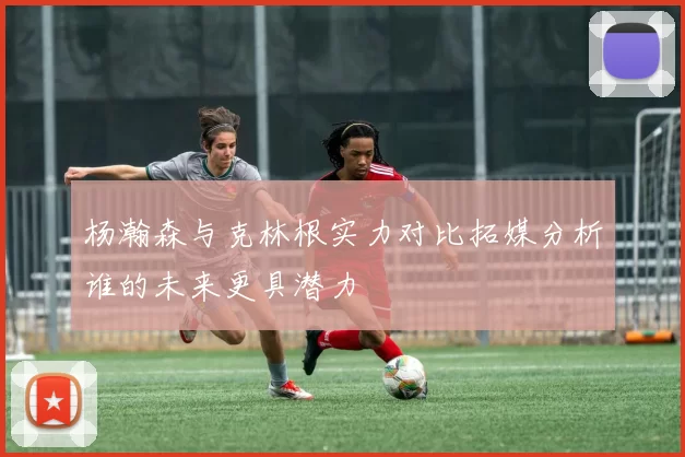 杨瀚森与克林根实力对比拓媒分析谁的未来更具潜力