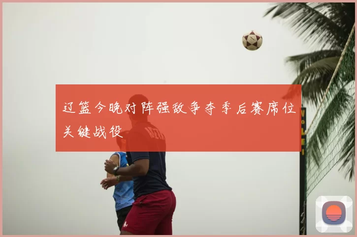 辽篮今晚对阵强敌争夺季后赛席位关键战役