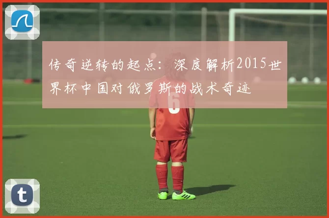 传奇逆转的起点:深度解析2015世界杯中国对俄罗斯的战术奇迹