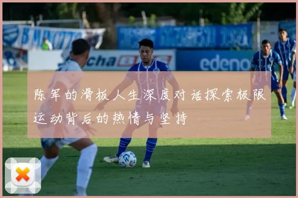 陈军的滑板人生深度对话探索极限运动背后的热情与坚持