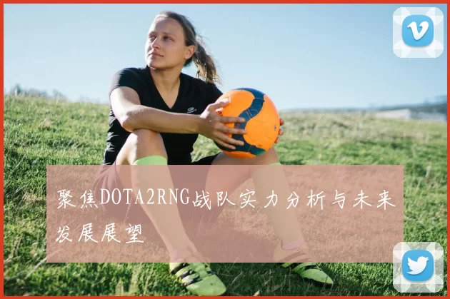 聚焦DOTA2RNG战队实力分析与未来发展展望