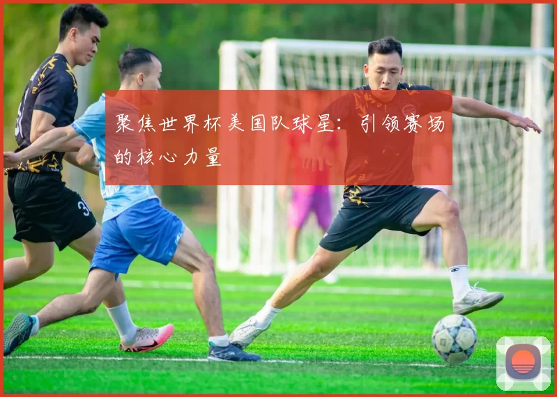 聚焦世界杯美国队球星:引领赛场的核心力量