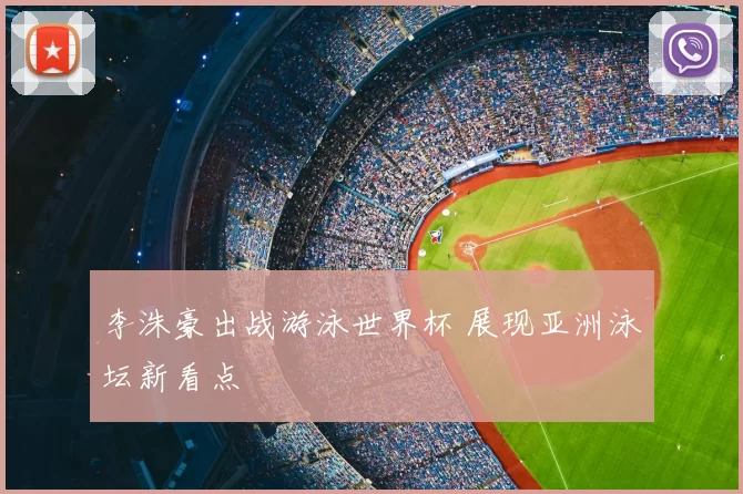 李洙豪出战游泳世界杯 展现亚洲泳坛新看点