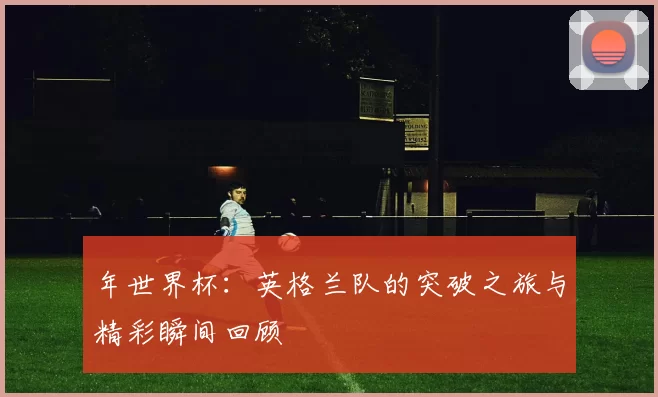 年世界杯：英格兰队的突破之旅与精彩瞬间回顾