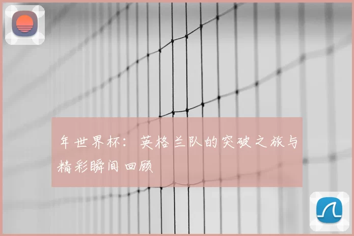 年世界杯:英格兰队的突破之旅与精彩瞬间回顾
