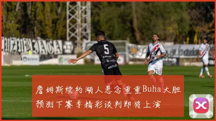 詹姆斯续约湖人悬念重重Buha大胆预测下赛季精彩谈判即将上演