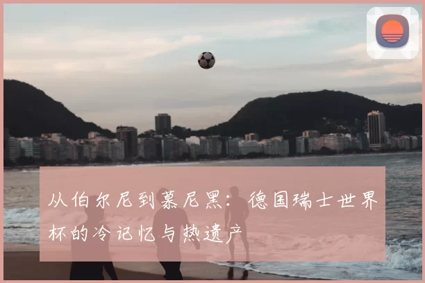 从伯尔尼到慕尼黑:德国瑞士世界杯的冷记忆与热遗产