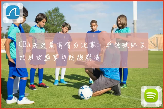 CBA历史最高得分比赛：单场破纪录的进攻盛宴与防线崩溃