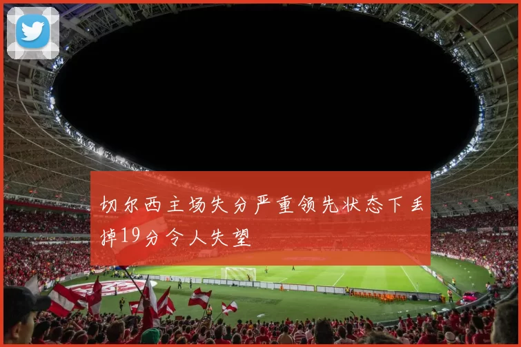切尔西主场失分严重领先状态下丢掉19分令人失望