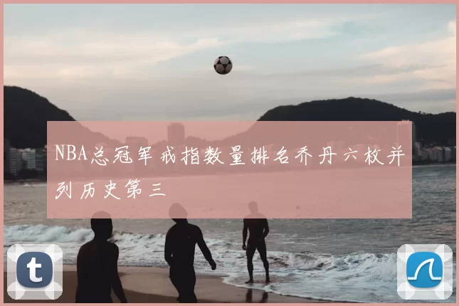 NBA总冠军戒指数量排名乔丹六枚并列历史第三