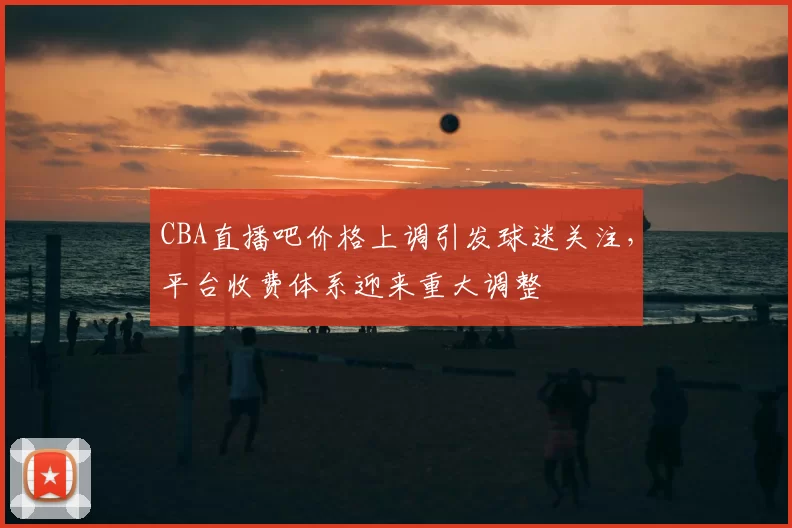 CBA直播吧价格上调引发球迷关注,平台收费体系迎来重大调整