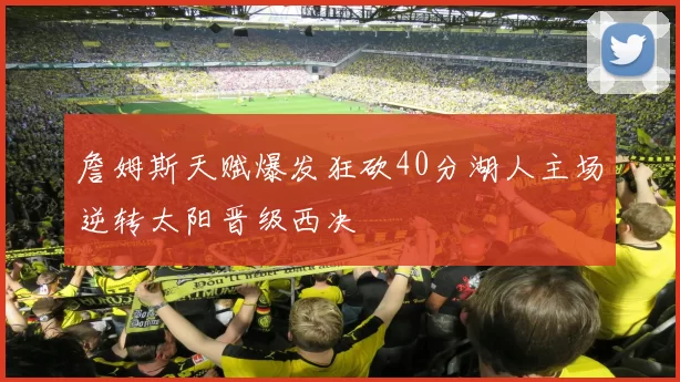 詹姆斯天赋爆发狂砍40分湖人主场逆转太阳晋级西决