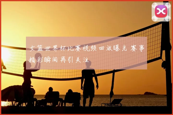 女篮世界杯比赛视频回放曝光 赛事精彩瞬间再引关注