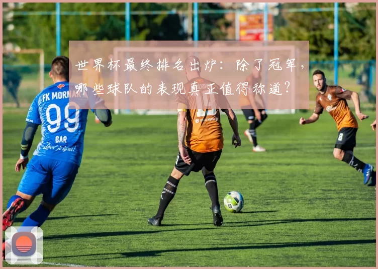 世界杯最终排名出炉:除了冠军,哪些球队的表现真正值得称道?