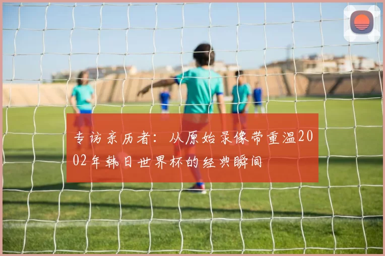 专访亲历者:从原始录像带重温2002年韩日世界杯的经典瞬间