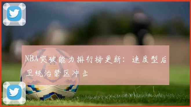 NBA突破能力排行榜更新:速度型后卫统治禁区冲击