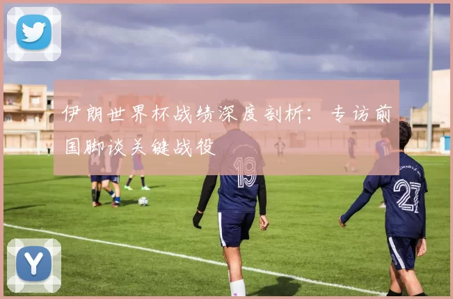 伊朗世界杯战绩深度剖析:专访前国脚谈关键战役