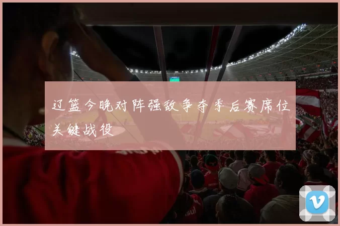 辽篮今晚对阵强敌争夺季后赛席位关键战役