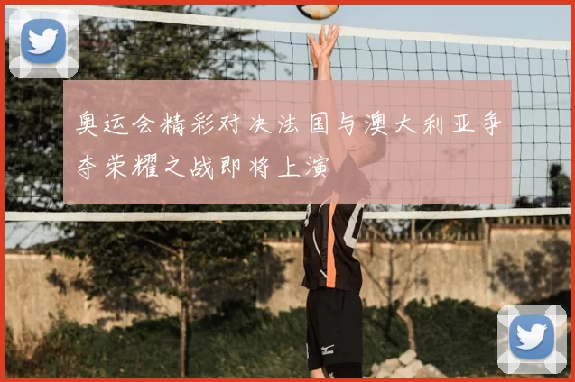 奥运会精彩对决法国与澳大利亚争夺荣耀之战即将上演