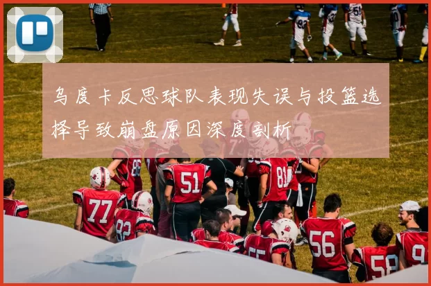 乌度卡反思球队表现失误与投篮选择导致崩盘原因深度剖析