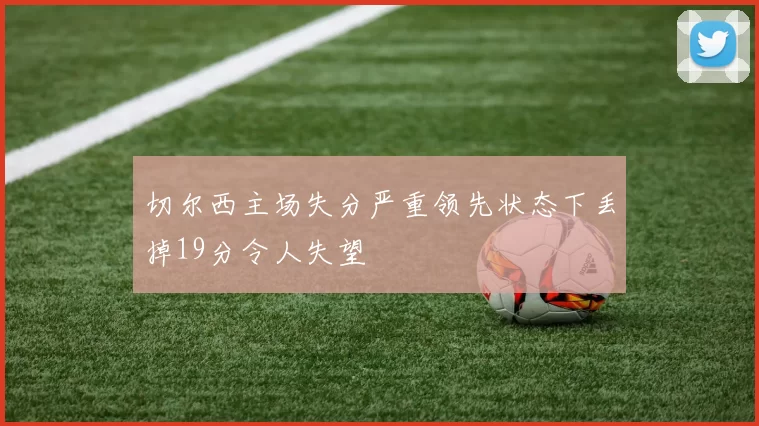 切尔西主场失分严重领先状态下丢掉19分令人失望