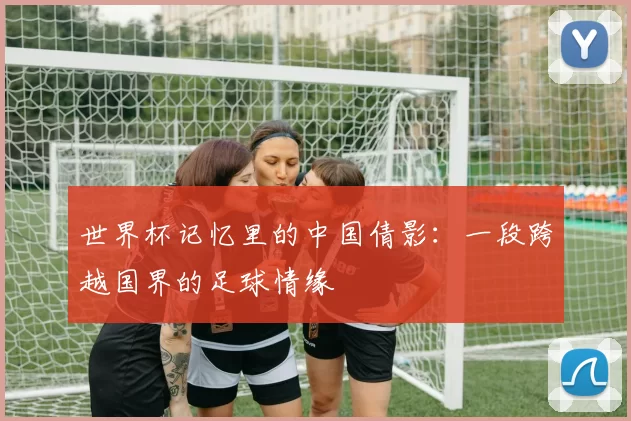 世界杯记忆里的中国倩影：一段跨越国界的足球情缘