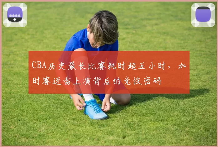 CBA历史最长比赛耗时超五小时，加时赛连番上演背后的竞技密码