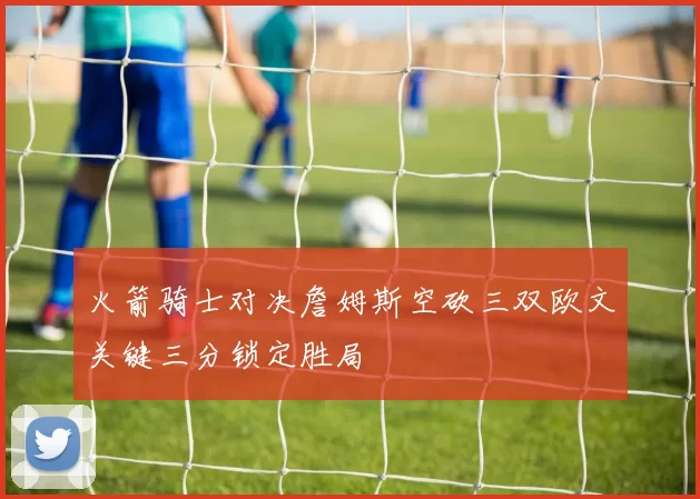 火箭骑士对决詹姆斯空砍三双欧文关键三分锁定胜局