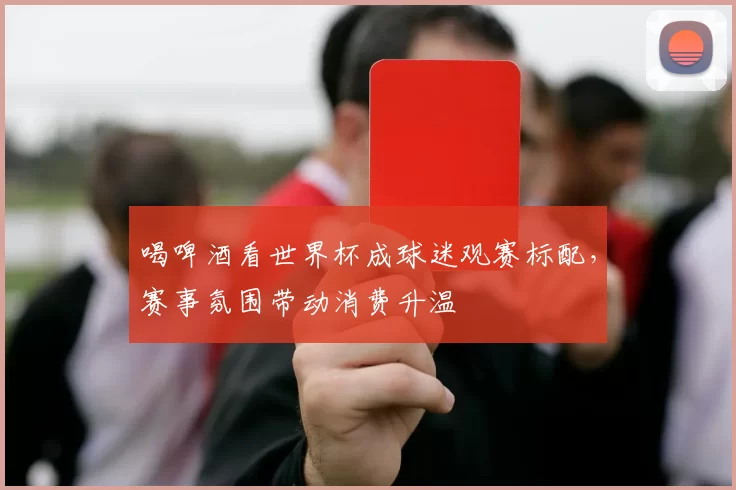 喝啤酒看世界杯成球迷观赛标配,赛事氛围带动消费升温