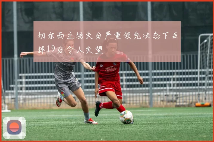 切尔西主场失分严重领先状态下丢掉19分令人失望