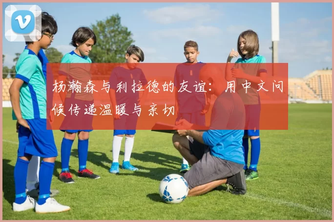 杨瀚森与利拉德的友谊：用中文问候传递温暖与亲切