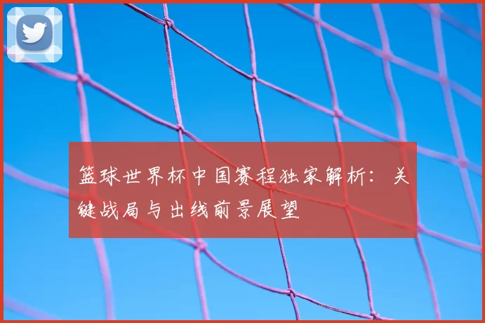 篮球世界杯中国赛程独家解析：关键战局与出线前景展望