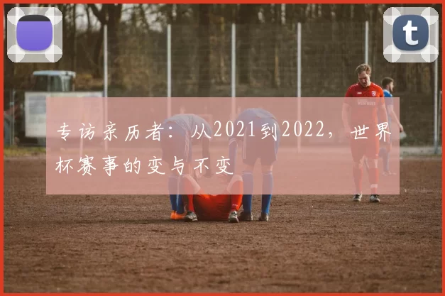 专访亲历者:从2021到2022,世界杯赛事的变与不变