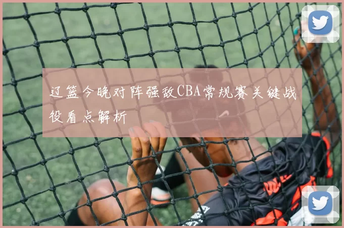 辽篮今晚对阵强敌CBA常规赛关键战役看点解析