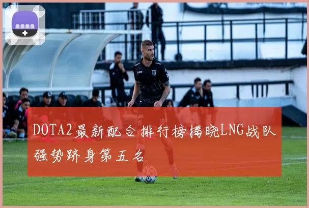 DOTA2最新配合排行榜揭晓LNG战队强势跻身第五名
