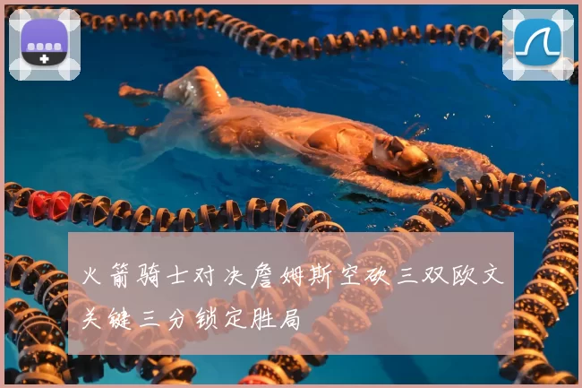 火箭骑士对决詹姆斯空砍三双欧文关键三分锁定胜局