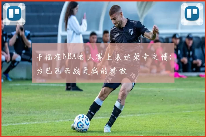 卡福在NBA名人赛上表达荣幸之情:为巴西而战是我的骄傲