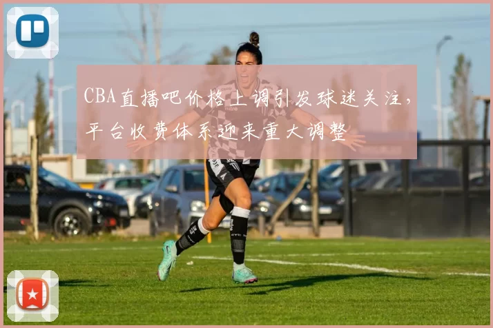 CBA直播吧价格上调引发球迷关注,平台收费体系迎来重大调整