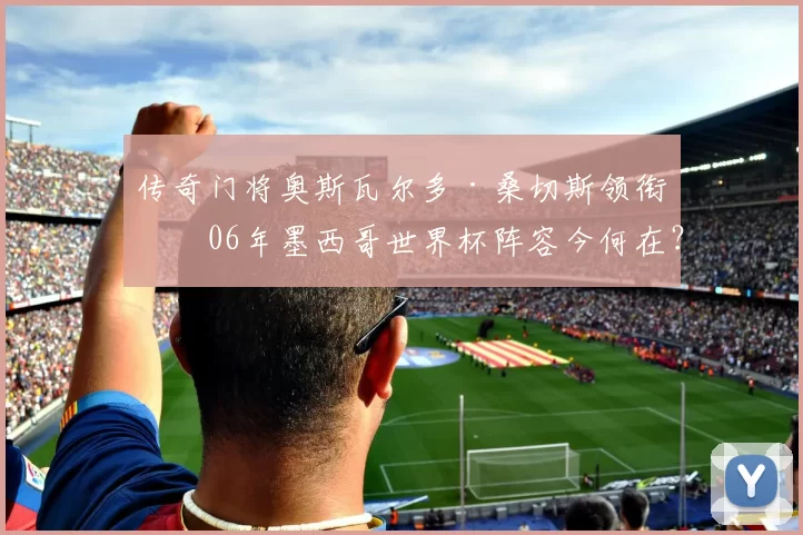 传奇门将奥斯瓦尔多·桑切斯领衔!06年墨西哥世界杯阵容今何在?