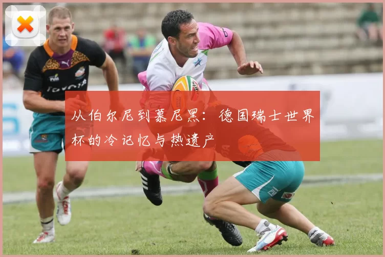 从伯尔尼到慕尼黑:德国瑞士世界杯的冷记忆与热遗产