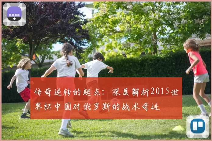 传奇逆转的起点:深度解析2015世界杯中国对俄罗斯的战术奇迹