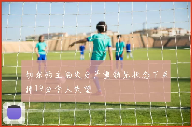 切尔西主场失分严重领先状态下丢掉19分令人失望