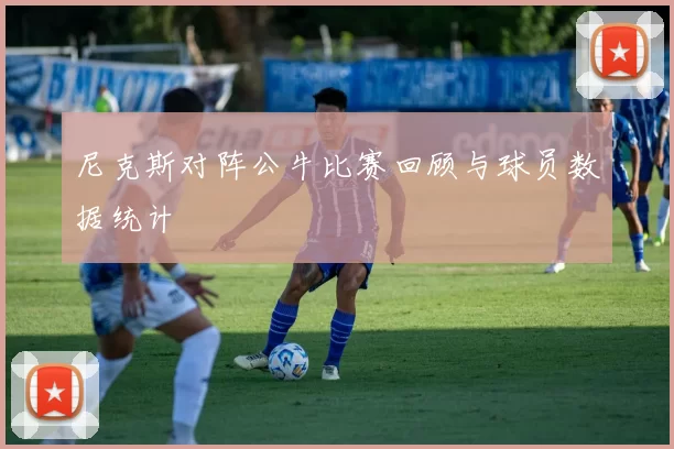 尼克斯对阵公牛比赛回顾与球员数据统计